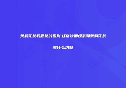 茉莉花茶和绿茶的区别,经常饮用绿茶和茉莉花茶有什么功效