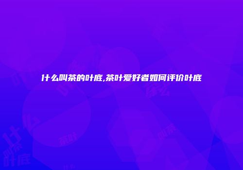 什么叫茶的叶底,茶叶爱好者如何评价叶底
