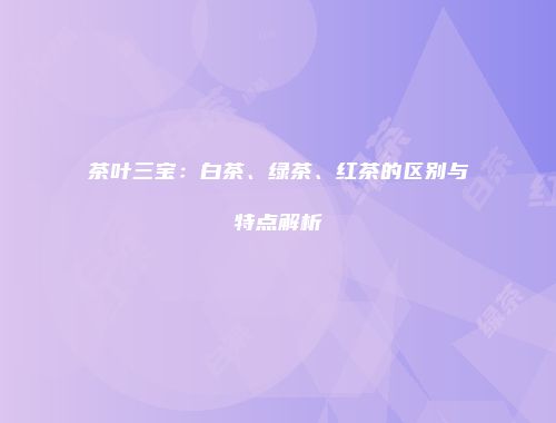 茶叶三宝：白茶、绿茶、红茶的区别与特点解析