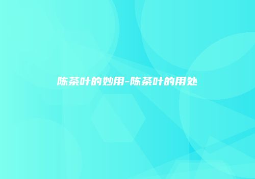 陈茶叶的妙用-陈茶叶的用处