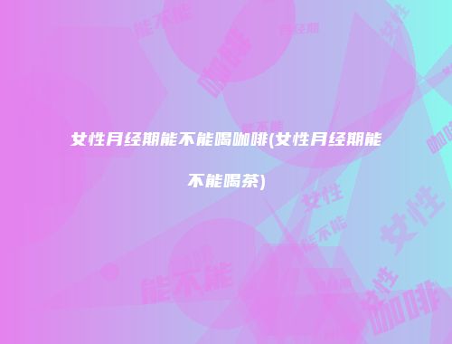 女性月经期能不能喝咖啡(女性月经期能不能喝茶)