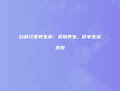 白茶红枣养生茶：美肤养生，尽享生活美好