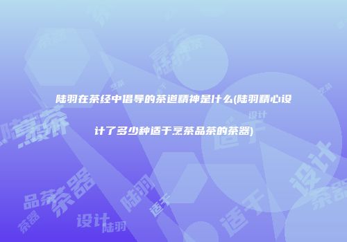 陆羽在茶经中倡导的茶道精神是什么(陆羽精心设计了多少种适于烹茶品茶的茶器)