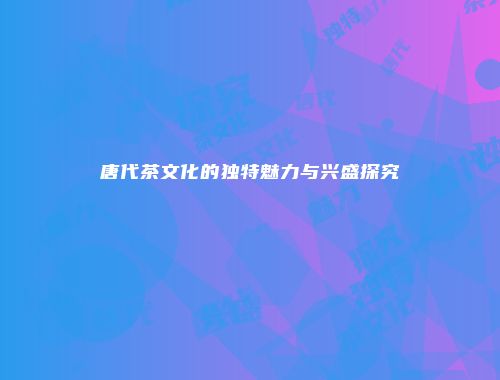 唐代茶文化的独特魅力与兴盛探究