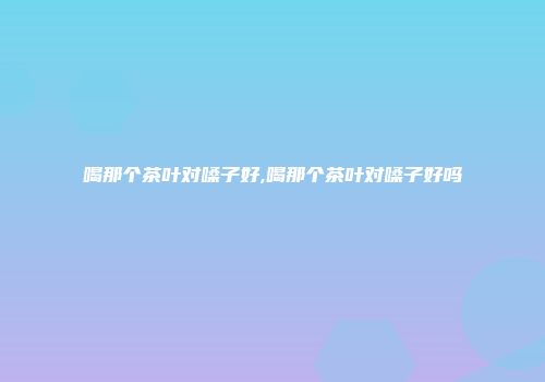 喝那个茶叶对嗓子好,喝那个茶叶对嗓子好吗