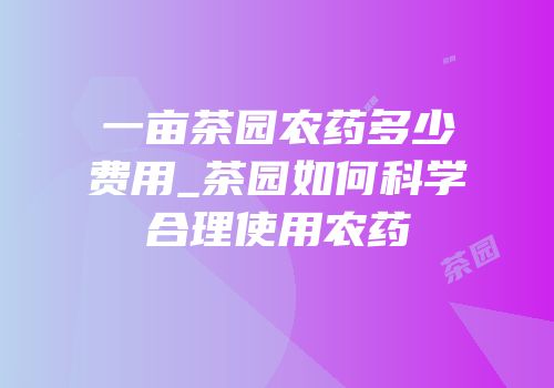一亩茶园农药多少费用_茶园如何科学合理使用农药