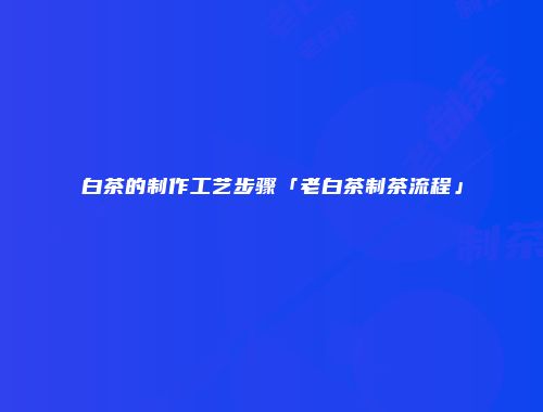白茶的制作工艺步骤「老白茶制茶流程」