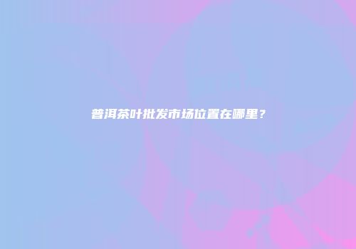 普洱茶叶批发市场位置在哪里？