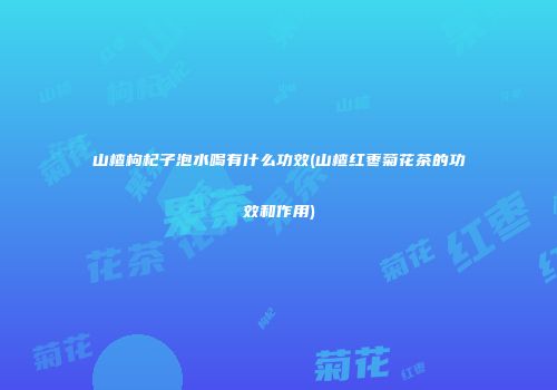 山楂枸杞子泡水喝有什么功效(山楂红枣菊花茶的功效和作用)