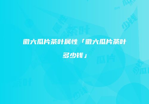 徽六瓜片茶叶属性「徽六瓜片茶叶多少钱」