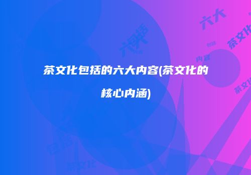 茶文化包括的六大内容(茶文化的核心内涵)