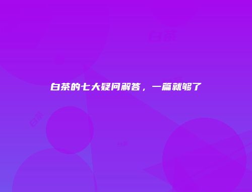 白茶的七大疑问解答，一篇就够了