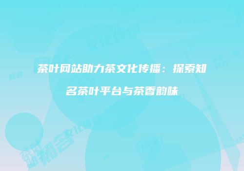茶叶网站助力茶文化传播：探索知名茶叶平台与茶香韵味