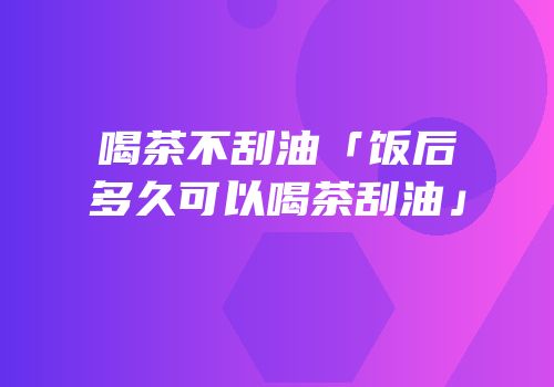 喝茶不刮油「饭后多久可以喝茶刮油」