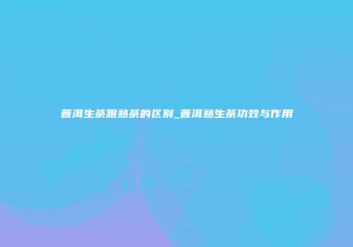 普洱生茶跟熟茶的区别_普洱熟生茶功效与作用