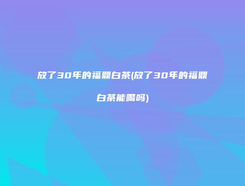 放了30年的福鼎白茶(放了30年的福鼎白茶能喝吗)