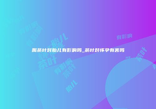 喝茶叶对胎儿有影响吗_茶叶对怀孕有害吗