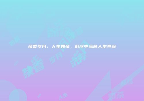 茶香岁月：人生如茶，沉浮中品味人生真谛