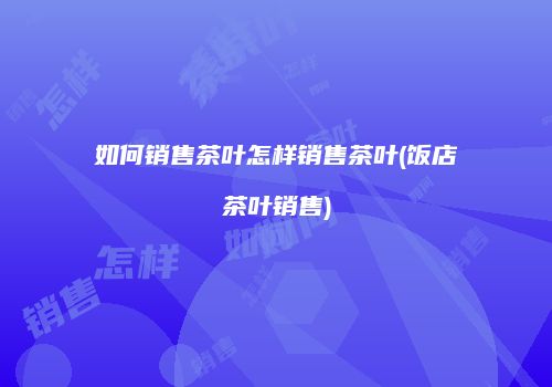 如何销售茶叶怎样销售茶叶(饭店茶叶销售)