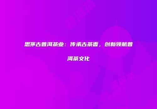 思茅古普洱茶业：传承古茶香，创新领航普洱茶文化