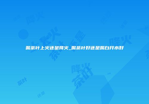 喝茶叶上火还是降火_喝茶叶好还是喝白开水好