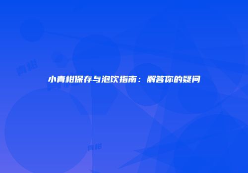 小青柑保存与泡饮指南：解答你的疑问