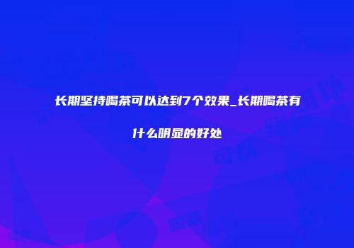 长期坚持喝茶可以达到7个效果_长期喝茶有什么明显的好处