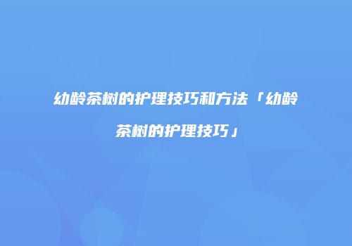 幼龄茶树的护理技巧和方法「幼龄茶树的护理技巧」