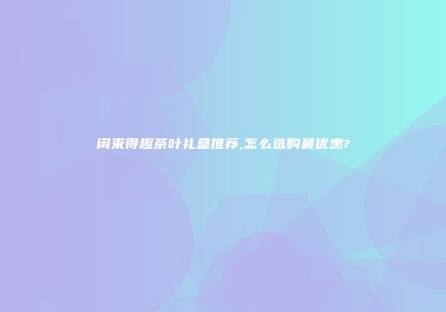闲来得趣茶叶礼盒推荐,怎么选购最优惠?