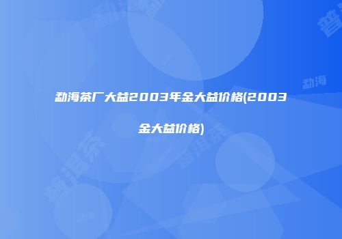 勐海茶厂大益2003年金大益价格(2003金大益价格)