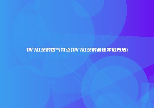 祁门红茶的香气特点(祁门红茶的最佳冲泡方法)