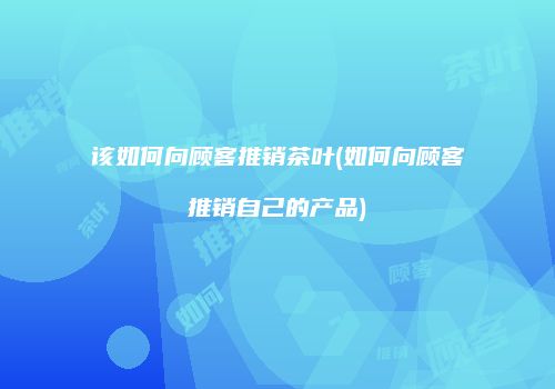 该如何向顾客推销茶叶(如何向顾客推销自己的产品)