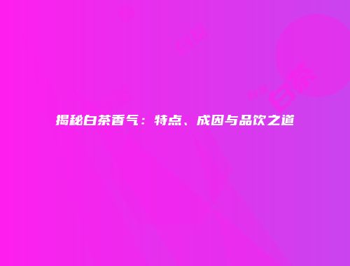 揭秘白茶香气：特点、成因与品饮之道