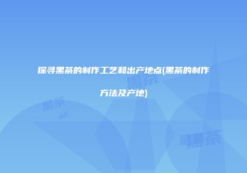 探寻黑茶的制作工艺和出产地点(黑茶的制作方法及产地)
