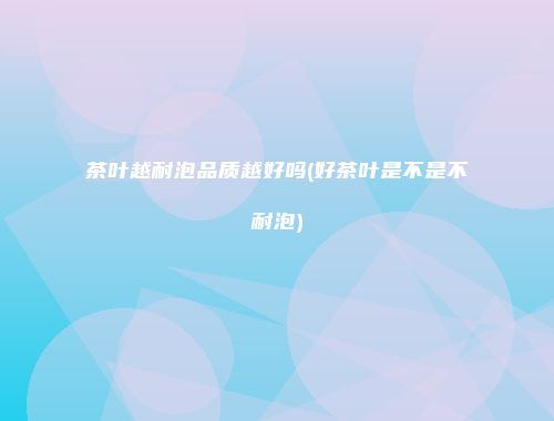 茶叶越耐泡品质越好吗(好茶叶是不是不耐泡)