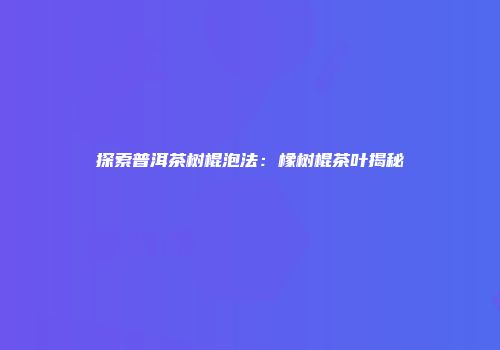 探索普洱茶树棍泡法：橡树棍茶叶揭秘