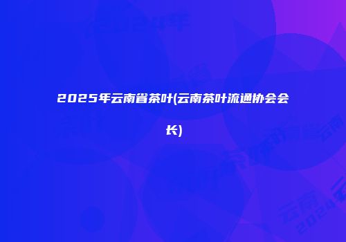 2025年云南省茶叶(云南茶叶流通协会会长)