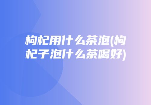 枸杞用什么茶泡(枸杞子泡什么茶喝好)