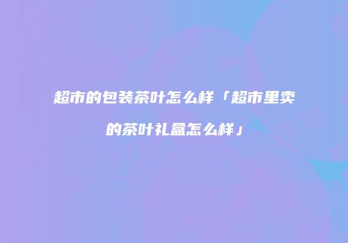 超市的包装茶叶怎么样「超市里卖的茶叶礼盒怎么样」