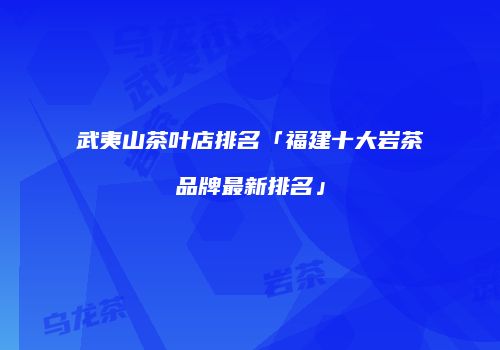 武夷山茶叶店排名「福建十大岩茶品牌最新排名」