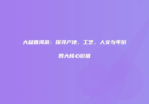 大益普洱茶：探寻产地、工艺、人文与年份四大核心价值