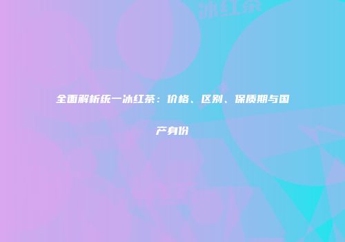 全面解析统一冰红茶：价格、区别、保质期与国产身份