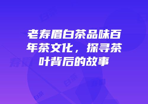 老寿眉白茶品味百年茶文化，探寻茶叶背后的故事
