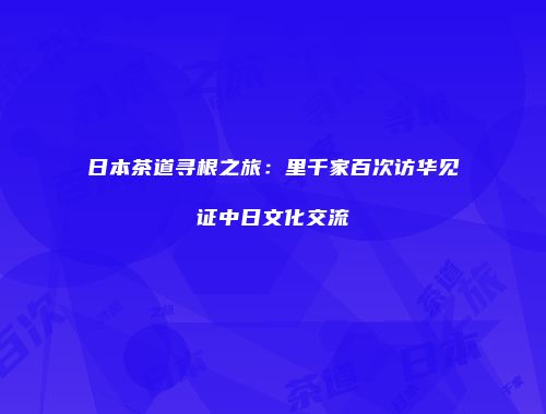 日本茶道寻根之旅：里千家百次访华见证中日文化交流
