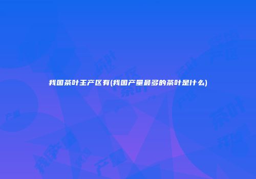 我国茶叶主产区有(我国产量最多的茶叶是什么)
