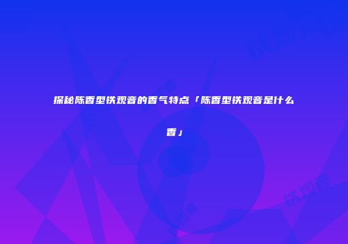 探秘陈香型铁观音的香气特点「陈香型铁观音是什么香」