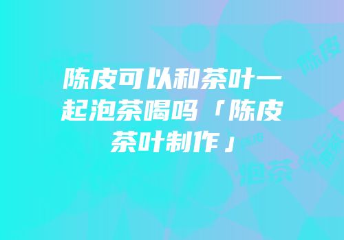 陈皮可以和茶叶一起泡茶喝吗「陈皮茶叶制作」