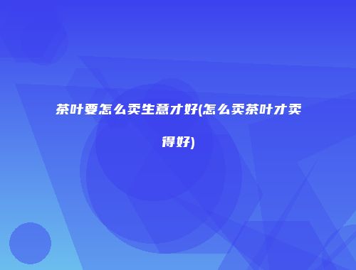 茶叶要怎么卖生意才好(怎么卖茶叶才卖得好)