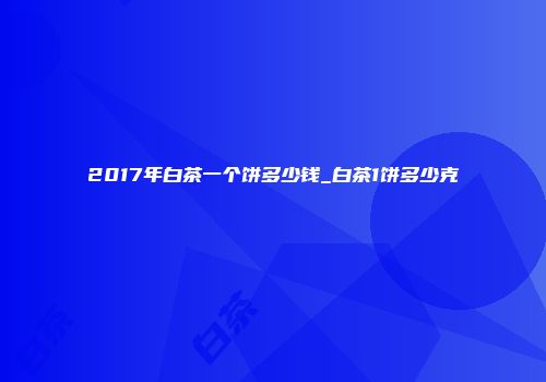 2017年白茶一个饼多少钱_白茶1饼多少克