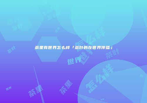 茶里有世界怎么样「茶叶的在世界传播」